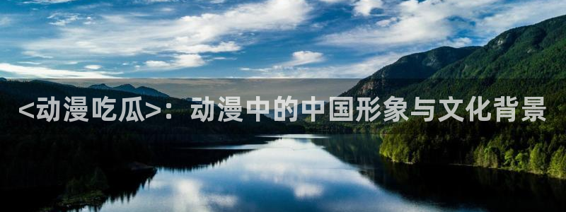 黑料揭秘：<动漫吃瓜>：动漫中的中国形象与文化背景