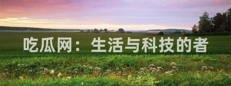 91吃瓜网今日大瓜热门大瓜：吃瓜网：生活与科技的者