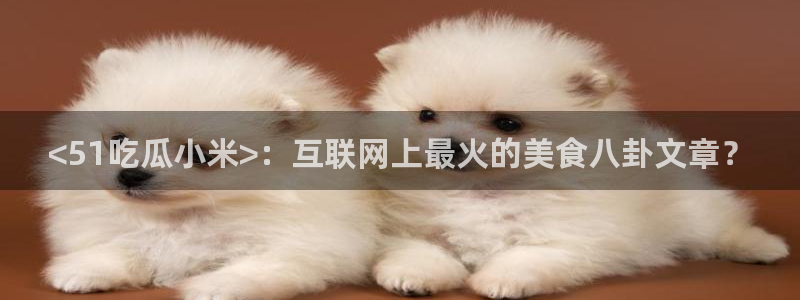 51吃瓜网热门黑料：<51吃瓜小米>：互联网上最火的美食八卦文章？