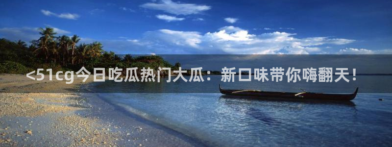 51吃瓜短剧张越女主：<51cg今日吃瓜热门大瓜：新口味带你嗨翻天！