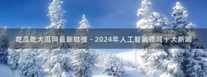 51吃瓜网51今日大大瓜：吃瓜吃大瓜网最新链接 - 2024年人工智能领域十大新闻